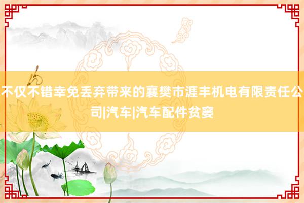不仅不错幸免丢弃带来的襄樊市涯丰机电有限责任公司|汽车|汽车配件贫窭
